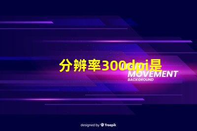 分辨率300dpi是什么意思等于多少p 分辨率300dpi是什么意思和4k